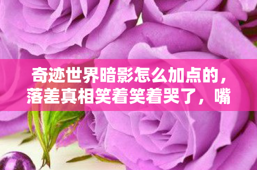 奇迹世界暗影怎么加点的,落差真相笑着笑着哭了,嘴上说退坑,暗影加点却成深夜执念 奇迹世界暗影怎么加点的,落差真相笑着笑着哭了,嘴上说退坑,暗影加点却成深夜执念