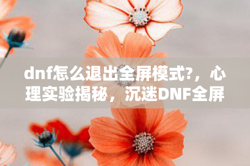 dnf怎么退出全屏模式?,心理实验揭秘,沉迷DNF全屏的细思极恐真相 dnf怎么退出全屏模式?,心理实验揭秘,沉迷DNF全屏的细思极恐真相
