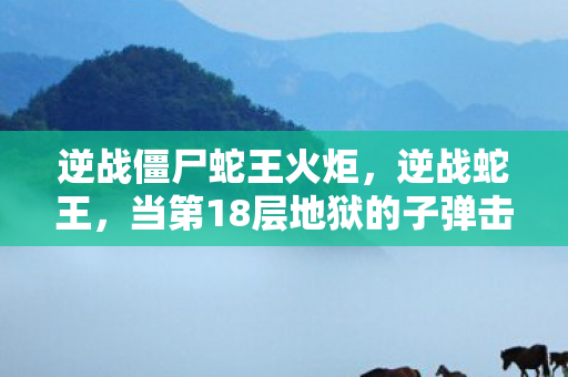 逆战僵尸蛇王火炬，逆战蛇王，当第18层地狱的子弹击穿第1层天堂的救赎