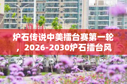 炉石传说中美擂台赛第一轮,2026-2030炉石擂台风云,中美对决五年间,谁将改写传奇? 炉石传说中美擂台赛第一轮,2026-2030炉石擂台风云,中美对决五年间,谁将改写传奇?