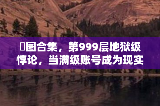 囧图合集,第999层地狱级悖论,当满级账号成为现实人生的终极嘲讽 囧图合集,第999层地狱级悖论,当满级账号成为现实人生的终极嘲讽