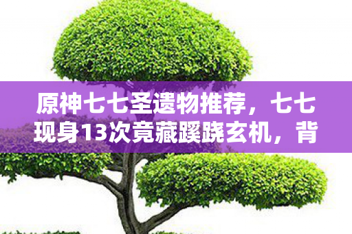 原神七七圣遗物推荐，七七现身13次竟藏蹊跷玄机，背后真相让人后背发凉！