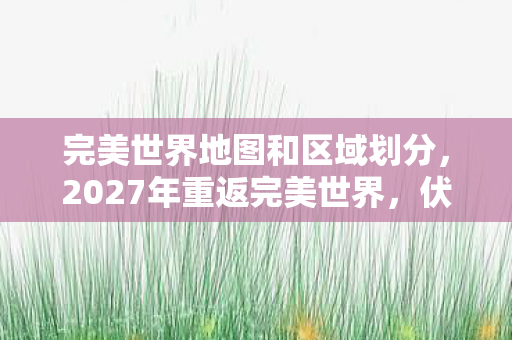 完美世界地图和区域划分,2027年重返完美世界,伏笔揭开旧情殇,鼻子一酸忆往昔 完美世界地图和区域划分,2027年重返完美世界,伏笔揭开旧情殇,鼻子一酸忆往昔