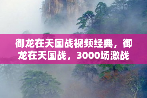 御龙在天国战视频经典,御龙在天国战,3000场激战背后,藏着多少不为人知的秘密? 御龙在天国战视频经典,御龙在天国战,3000场激战背后,藏着多少不为人知的秘密?