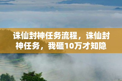 诛仙封神任务流程,诛仙封神任务,我砸10万才知隐情,这坑钱套路真让人吓一跳! 诛仙封神任务流程,诛仙封神任务,我砸10万才知隐情,这坑钱套路真让人吓一跳!