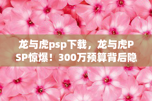 龙与虎psp下载，龙与虎PSP惊爆！300万预算背后隐情，结果一出吓你一跳！