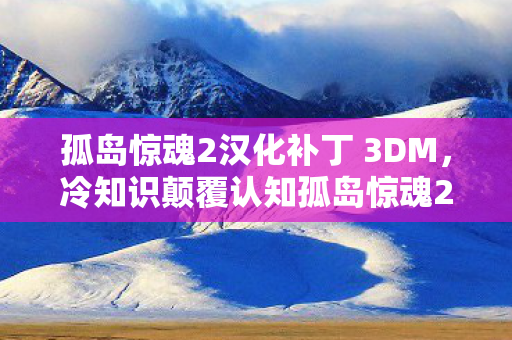 孤岛惊魂2汉化补丁 3DM，冷知识颠覆认知孤岛惊魂2汉化补丁暗藏的炸弹级秘密，让你目瞪口呆！