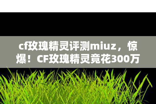 cf玫瑰精灵评测miuz,惊爆!CF玫瑰精灵竟花300万设计费?背后隐情让人吓一跳! cf玫瑰精灵评测miuz,惊爆!CF玫瑰精灵竟花300万设计费?背后隐情让人吓一跳!