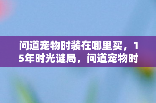 问道宠物时装在哪里买,15年时光谜局,问道宠物时装如何织就千万玩家的泪目记忆? 问道宠物时装在哪里买,15年时光谜局,问道宠物时装如何织就千万玩家的泪目记忆?