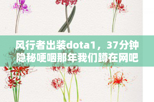 风行者出装dota1,37分钟隐秘哽咽那年我们蹲在网吧角落,为风行者出装熬红了眼 风行者出装dota1,37分钟隐秘哽咽那年我们蹲在网吧角落,为风行者出装熬红了眼