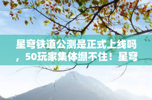星穹铁道公测是正式上线吗，50玩家集体绷不住！星穹铁道公测时间成薛定谔的猫？