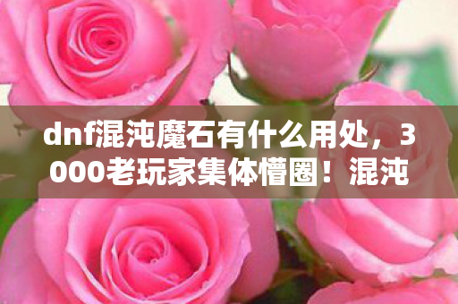 dnf混沌魔石有什么用处，3000老玩家集体懵圈！混沌魔石隐藏功能竟让网吧笑出鹅叫？绷不住了！
