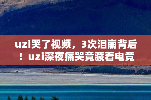 uzi哭了视频,3次泪崩背后!uzi深夜痛哭竟藏着电竞圈最残酷真相? uzi哭了视频,3次泪崩背后!uzi深夜痛哭竟藏着电竞圈最残酷真相?