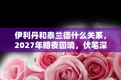 伊利丹和泰兰德什么关系,2027年暗夜回响,伏笔深埋的旧情,一念间鼻子一酸 伊利丹和泰兰德什么关系,2027年暗夜回响,伏笔深埋的旧情,一念间鼻子一酸