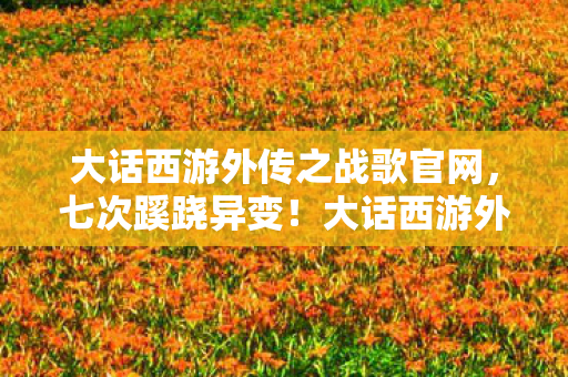 大话西游外传之战歌官网,七次蹊跷异变!大话西游外传之战歌背后真相让人后背发凉 大话西游外传之战歌官网,七次蹊跷异变!大话西游外传之战歌背后真相让人后背发凉