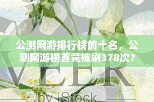 公测网游排行榜前十名，公测网游榜首竟被刷378次？蹊跷数据背后，让人后背发凉的真相！