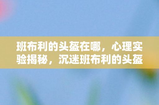 班布利的头盔在哪,心理实验揭秘,沉迷班布利的头盔六年,细思极恐的自我麻醉 班布利的头盔在哪,心理实验揭秘,沉迷班布利的头盔六年,细思极恐的自我麻醉
