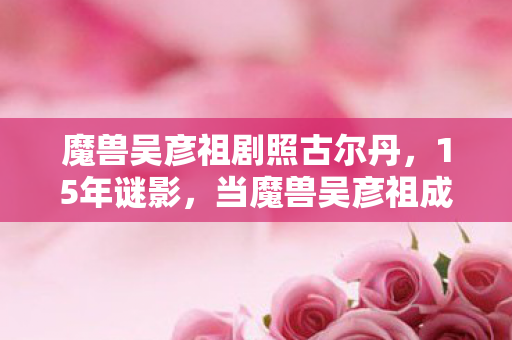 魔兽吴彦祖剧照古尔丹,15年谜影,当魔兽吴彦祖成为时代泪目注脚 魔兽吴彦祖剧照古尔丹,15年谜影,当魔兽吴彦祖成为时代泪目注脚
