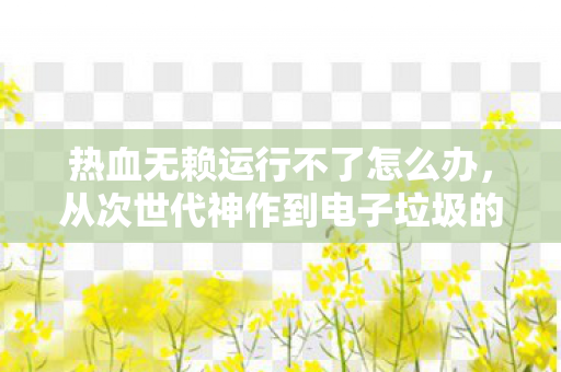 热血无赖运行不了怎么办，从次世代神作到电子垃圾的落差真相，笑着骂完，哭着又点开了启动键