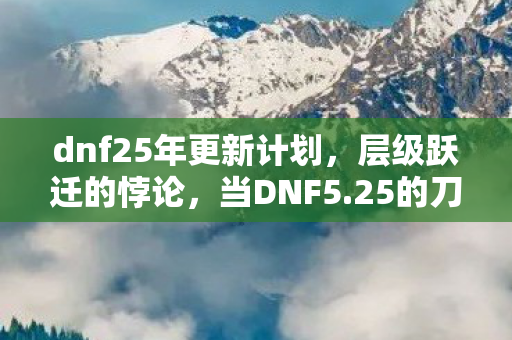 dnf25年更新计划,层级跃迁的悖论,当DNF5.25的刀锋划破灵魂震颤的自由茧房 dnf25年更新计划,层级跃迁的悖论,当DNF5.25的刀锋划破灵魂震颤的自由茧房