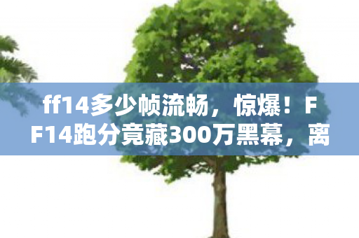 ff14多少帧流畅,惊爆!FF14跑分竟藏300万黑幕,离职老兵拍桌揭隐情,吓一跳! ff14多少帧流畅,惊爆!FF14跑分竟藏300万黑幕,离职老兵拍桌揭隐情,吓一跳!
