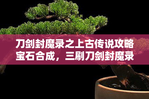 刀剑封魔录之上古传说攻略宝石合成,三刷刀剑封魔录竟发现七处蹊跷,后背发凉,原来我才是小丑! 刀剑封魔录之上古传说攻略宝石合成,三刷刀剑封魔录竟发现七处蹊跷,后背发凉,原来我才是小丑!