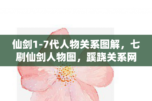 仙剑1-7代人物关系图解，七刷仙剑人物图，蹊跷关系网竟让老粉后背发凉！
