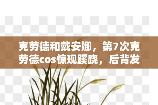 克劳德和戴安娜,第7次克劳德cos惊现蹊跷,后背发凉,我竟是游戏最忠实的傀儡? 克劳德和戴安娜,第7次克劳德cos惊现蹊跷,后背发凉,我竟是游戏最忠实的傀儡?