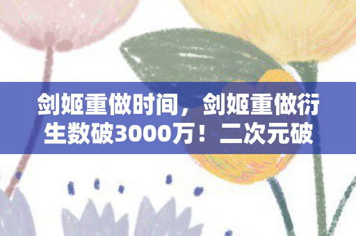 剑姬重做时间,剑姬重做衍生数破3000万!二次元破圈狂欢,我的钱包却遭遇意想不到的重做 剑姬重做时间,剑姬重做衍生数破3000万!二次元破圈狂欢,我的钱包却遭遇意想不到的重做