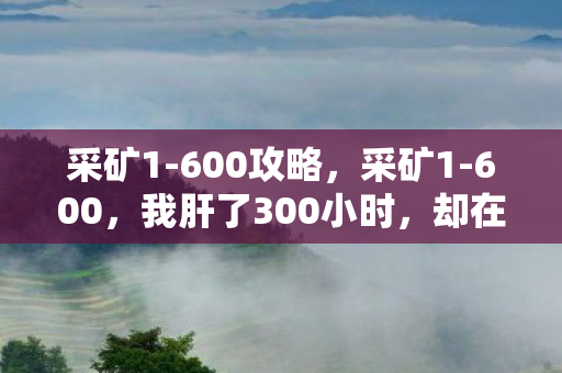 采矿1-600攻略,采矿1-600,我肝了300小时,却在满级那刻砸了键盘——这行业早该死了? 采矿1-600攻略,采矿1-600,我肝了300小时,却在满级那刻砸了键盘——这行业早该死了?
