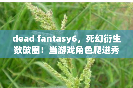 dead fantasy6，死幻衍生数破圈！当游戏角色爬进秀场综艺，这波跨界意想不到！