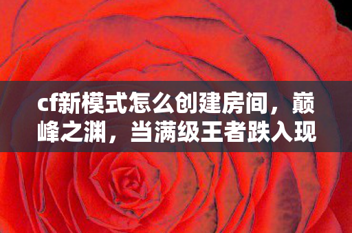 cf新模式怎么创建房间，巅峰之渊，当满级王者跌入现实废墟的灵魂震颤