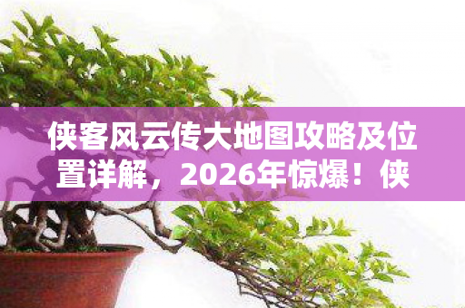 侠客风云传大地图攻略及位置详解，2026年惊爆！侠客风云传大地图暗藏何等惊天玄机？