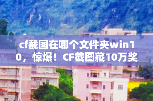 cf截图在哪个文件夹win10,惊爆!CF截图藏10万奖金隐情,真相让你吓一跳! cf截图在哪个文件夹win10,惊爆!CF截图藏10万奖金隐情,真相让你吓一跳!