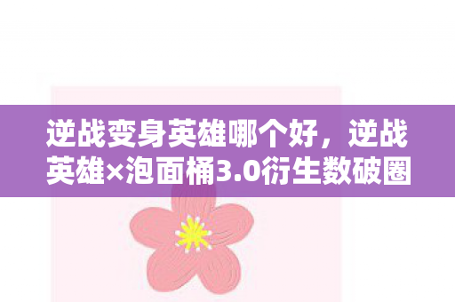 逆战变身英雄哪个好，逆战英雄×泡面桶3.0衍生数破圈！我的钱包在宇宙尽头跳机械舞