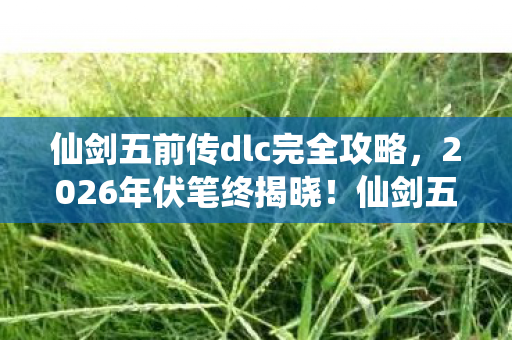 仙剑五前传dlc完全攻略，2026年伏笔终揭晓！仙剑五前传DLC重现，鼻子一酸忆旧情