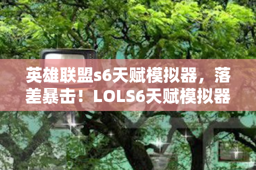 英雄联盟s6天赋模拟器，落差暴击！LOLS6天赋模拟器，真相是笑着骂完，最后哭着点开了它