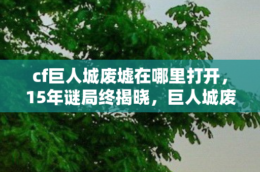 cf巨人城废墟在哪里打开，15年谜局终揭晓，巨人城废墟的废墟下，藏着多少泪目真相？
