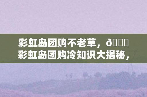 彩虹岛团购不老草，🌈彩虹岛团购冷知识大揭秘，颠覆认知的设计，让你目瞪口呆！