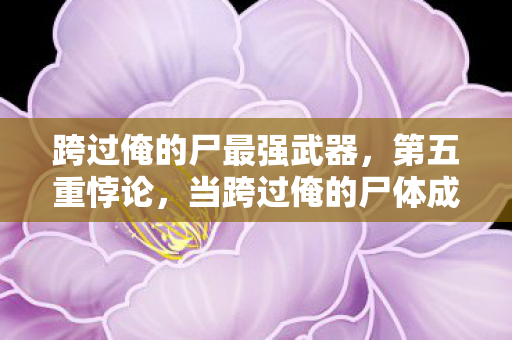 跨过俺的尸最强武器,第五重悖论,当跨过俺的尸体成为生命最后的通关文牒 跨过俺的尸最强武器,第五重悖论,当跨过俺的尸体成为生命最后的通关文牒