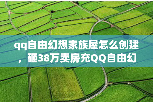 qq自由幻想家族屋怎么创建,砸38万卖房充QQ自由幻想家族屋,离婚协议藏隐情,真让人吓一跳! qq自由幻想家族屋怎么创建,砸38万卖房充QQ自由幻想家族屋,离婚协议藏隐情,真让人吓一跳!