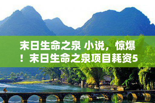 末日生命之泉 小说，惊爆！末日生命之泉项目耗资5亿竟藏致命隐情，真相让人吓一跳！