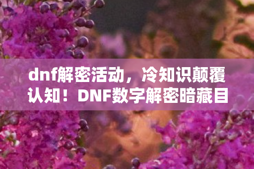 dnf解密活动，冷知识颠覆认知！DNF数字解密暗藏目瞪口呆的惊天设计