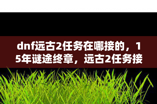 dnf远古2任务在哪接的，15年谜途终章，远古2任务接取地之谜，泪目老玩家集体追忆