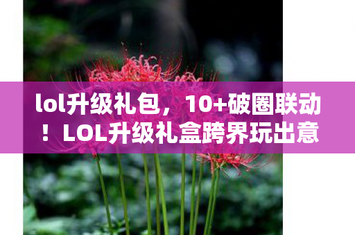lol升级礼包,10+破圈联动!LOL升级礼盒跨界玩出意想不到的潮流新高度 lol升级礼包,10+破圈联动!LOL升级礼盒跨界玩出意想不到的潮流新高度