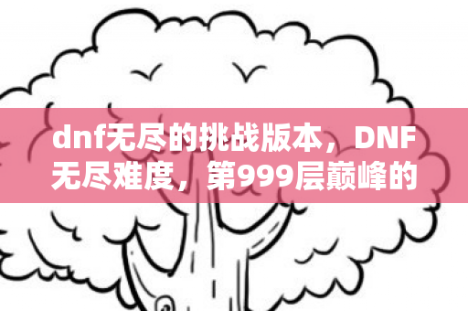 dnf无尽的挑战版本，DNF无尽难度，第999层巅峰的永恒囚徒，灵魂震颤的悖论人生