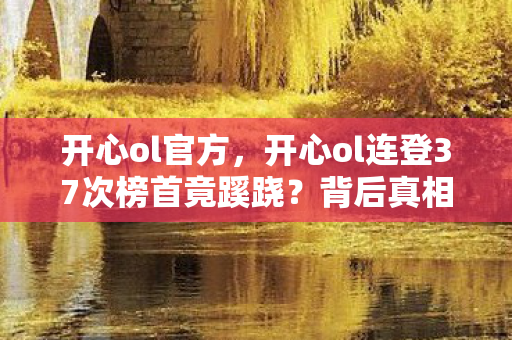 开心ol官方,开心ol连登37次榜首竟蹊跷?背后真相让人后背发凉! 开心ol官方,开心ol连登37次榜首竟蹊跷?背后真相让人后背发凉!