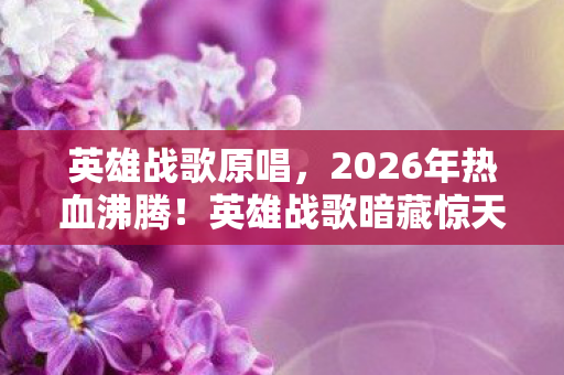 英雄战歌原唱，2026年热血沸腾！英雄战歌暗藏惊天反转，谁能笑到最后？
