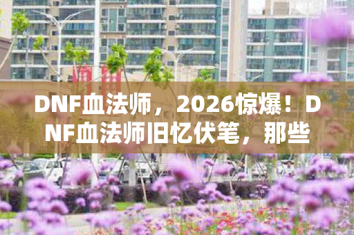 DNF血法师,2026惊爆!DNF血法师旧忆伏笔,那些过往,鼻子一酸谁懂啊 DNF血法师,2026惊爆!DNF血法师旧忆伏笔,那些过往,鼻子一酸谁懂啊