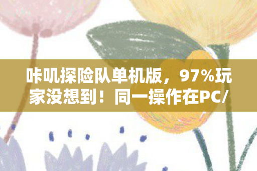 咔叽探险队单机版，97%玩家没想到！同一操作在PC/主机/手机端竟差出300%体验值？